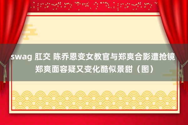 swag 肛交 陈乔恩变女教官与郑爽合影遭抢镜 郑爽面容疑又变化酷似景甜（图）