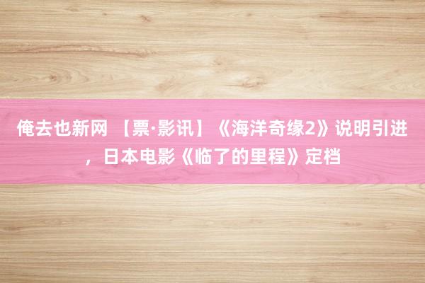 俺去也新网 【票·影讯】《海洋奇缘2》说明引进，日本电影《临了的里程》定档