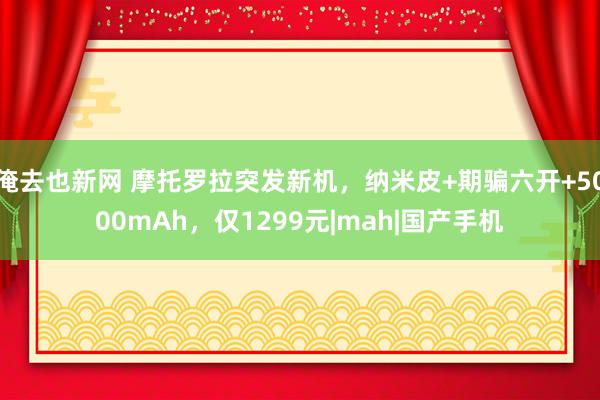 俺去也新网 摩托罗拉突发新机，纳米皮+期骗六开+5000mAh，仅1299元|mah|国产手机