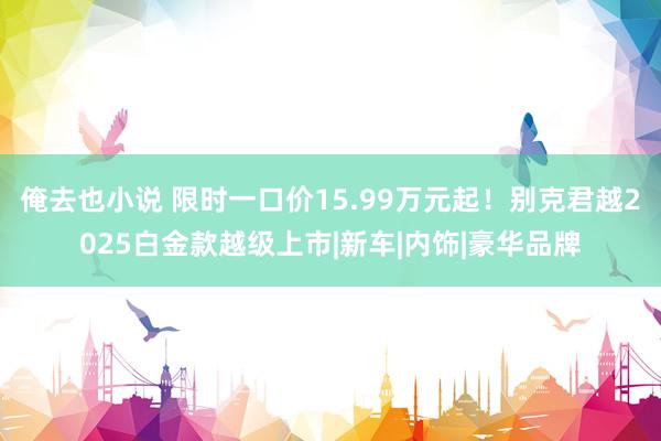 俺去也小说 限时一口价15.99万元起！别克君越2025白金款越级上市|新车|内饰|豪华品牌