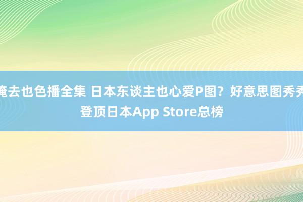 俺去也色播全集 日本东谈主也心爱P图？好意思图秀秀登顶日本App Store总榜