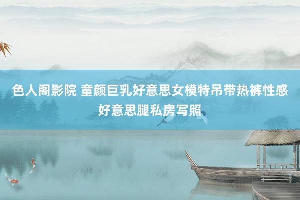 色人阁影院 童颜巨乳好意思女模特吊带热裤性感好意思腿私房写照