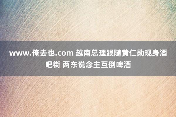 www.俺去也.com 越南总理跟随黄仁勋现身酒吧街 两东说念主互倒啤酒