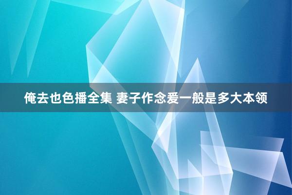 俺去也色播全集 妻子作念爰一般是多大本领