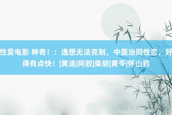 性爱电影 神奇！：逸想无法克制，中医治同性恋，好得有点快！|黄连|阿胶|柴胡|黄芩|怀山药