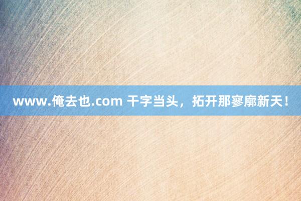 www.俺去也.com 干字当头，拓开那寥廓新天！