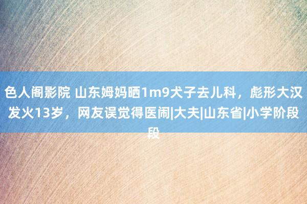 色人阁影院 山东姆妈晒1m9犬子去儿科，彪形大汉发火13岁，网友误觉得医闹|大夫|山东省|小学阶段