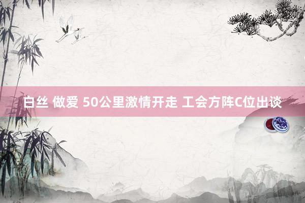 白丝 做爱 50公里激情开走 工会方阵C位出谈