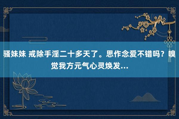 骚妹妹 戒除手淫二十多天了。思作念爱不错吗?嗅觉我方元气心灵焕发...