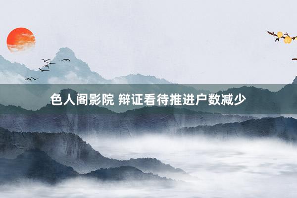 色人阁影院 辩证看待推进户数减少