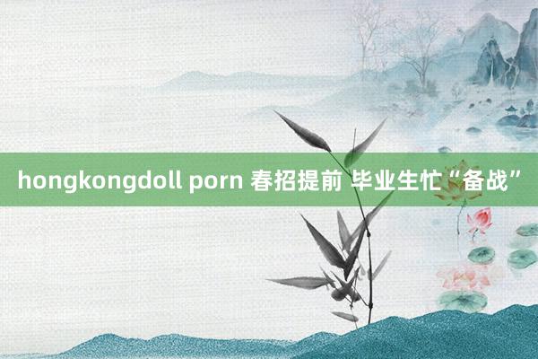 hongkongdoll porn 春招提前 毕业生忙“备战”