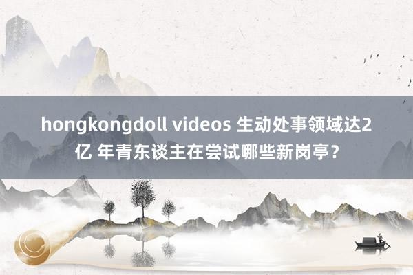 hongkongdoll videos 生动处事领域达2亿 年青东谈主在尝试哪些新岗亭？