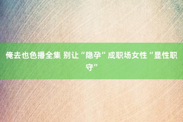 俺去也色播全集 别让“隐孕”成职场女性“显性职守”