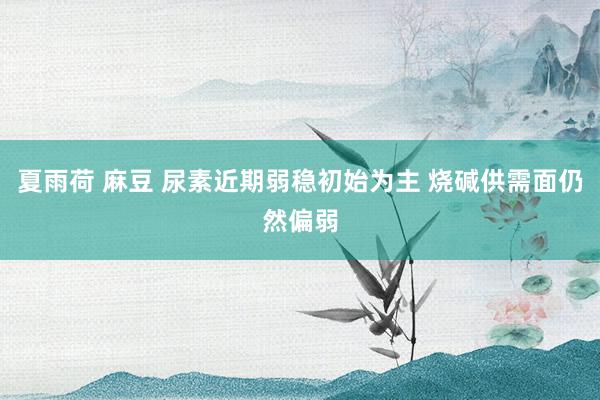 夏雨荷 麻豆 尿素近期弱稳初始为主 烧碱供需面仍然偏弱