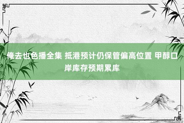 俺去也色播全集 抵港预计仍保管偏高位置 甲醇口岸库存预期累库