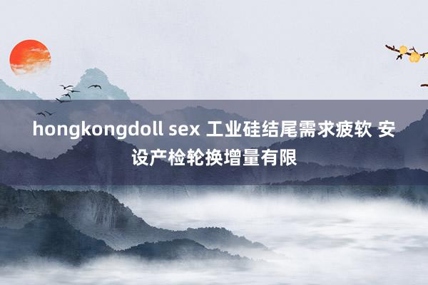 hongkongdoll sex 工业硅结尾需求疲软 安设产检轮换增量有限