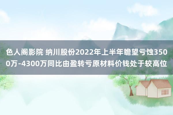 色人阁影院 纳川股份2022年上半年瞻望亏蚀3500万-4300万同比由盈转亏原材料价钱处于较高位