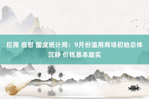 巨屌 自慰 国度统计局：9月份滥用商场初始总体沉静 价钱基本踏实