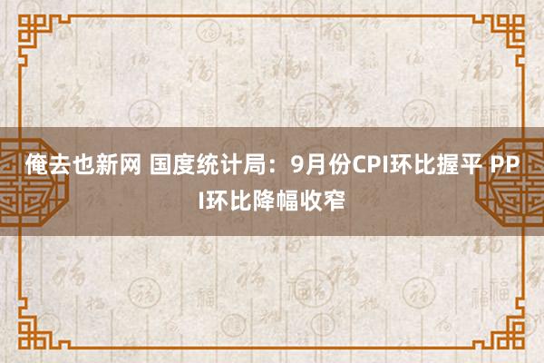 俺去也新网 国度统计局：9月份CPI环比握平 PPI环比降幅收窄