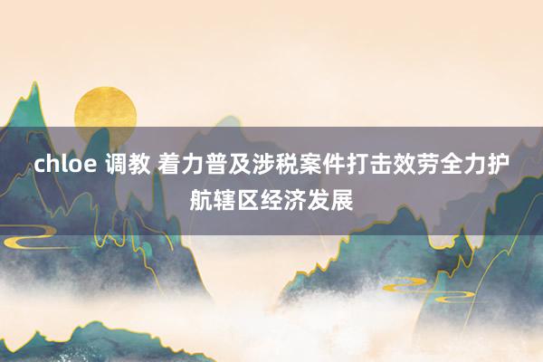 chloe 调教 着力普及涉税案件打击效劳全力护航辖区经济发展