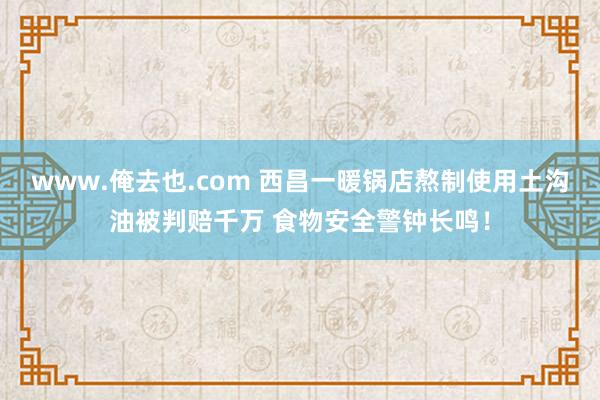 www.俺去也.com 西昌一暖锅店熬制使用土沟油被判赔千万 食物安全警钟长鸣！