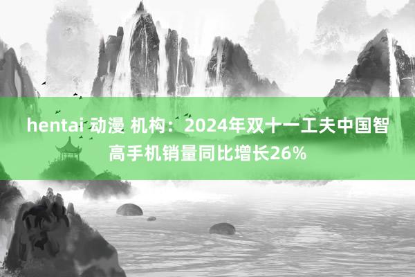 hentai 动漫 机构：2024年双十一工夫中国智高手机销量同比增长26%