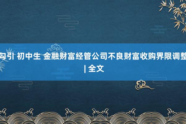 勾引 初中生 金融财富经管公司不良财富收购界限调整 | 全文