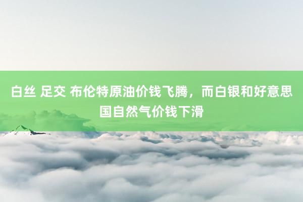 白丝 足交 布伦特原油价钱飞腾，而白银和好意思国自然气价钱下滑