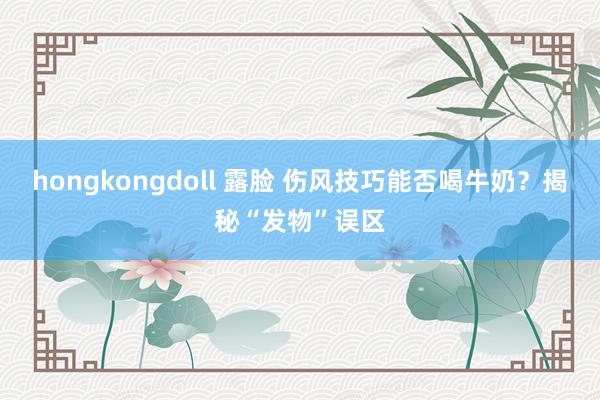 hongkongdoll 露脸 伤风技巧能否喝牛奶？揭秘“发物”误区