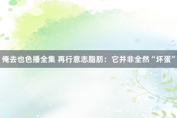 俺去也色播全集 再行意志脂肪：它并非全然“坏蛋”