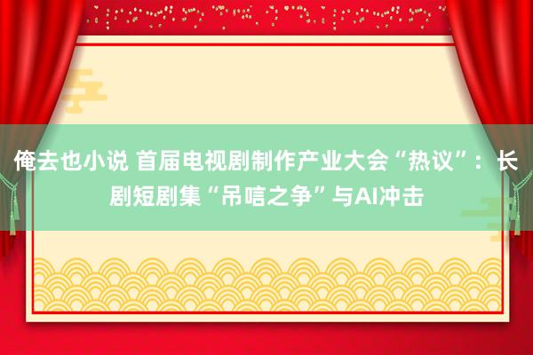 俺去也小说 首届电视剧制作产业大会“热议”：长剧短剧集“吊唁之争”与AI冲击