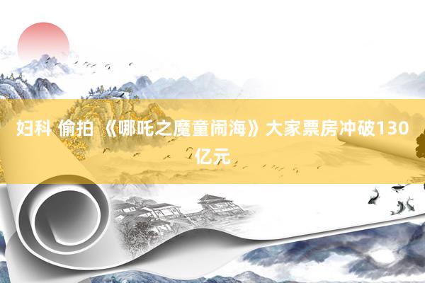 妇科 偷拍 《哪吒之魔童闹海》大家票房冲破130亿元