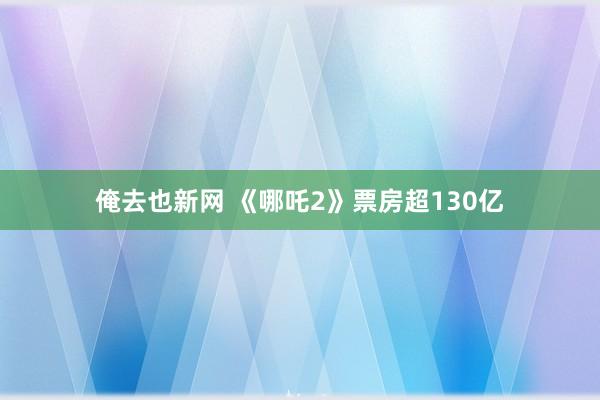 俺去也新网 《哪吒2》票房超130亿