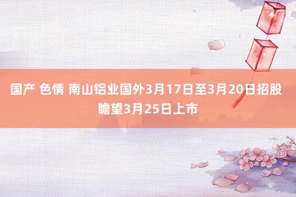 国产 色情 南山铝业国外3月17日至3月20日招股 瞻望3月25日上市
