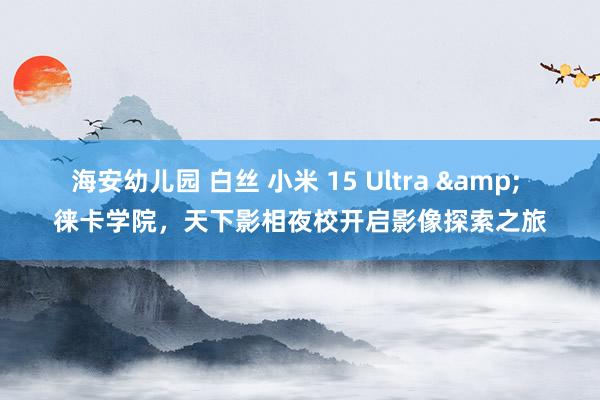 海安幼儿园 白丝 小米 15 Ultra & 徕卡学院，天下影相夜校开启影像探索之旅
