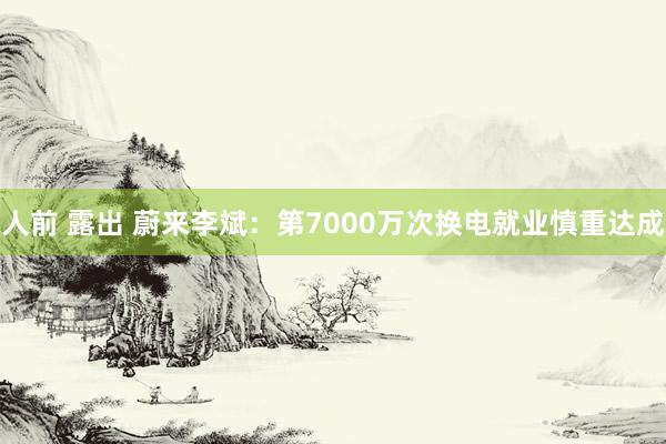 人前 露出 蔚来李斌：第7000万次换电就业慎重达成