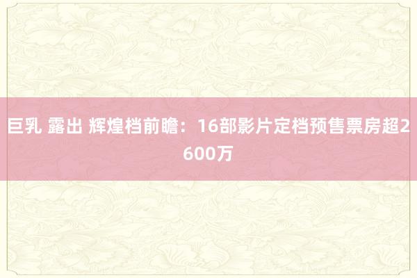 巨乳 露出 辉煌档前瞻：16部影片定档预售票房超2600万