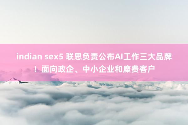indian sex5 联思负责公布AI工作三大品牌！面向政企、中小企业和糜费客户