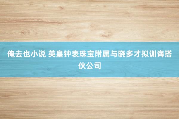 俺去也小说 英皇钟表珠宝附属与晓多才拟训诲搭伙公司