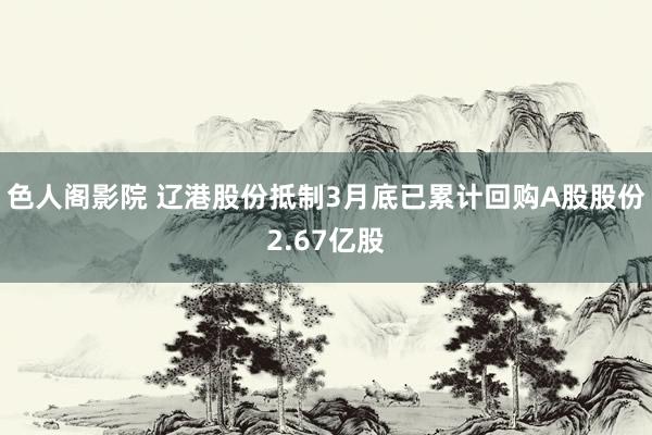 色人阁影院 辽港股份抵制3月底已累计回购A股股份2.67亿股