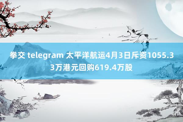 拳交 telegram 太平洋航运4月3日斥资1055.33万港元回购619.4万股